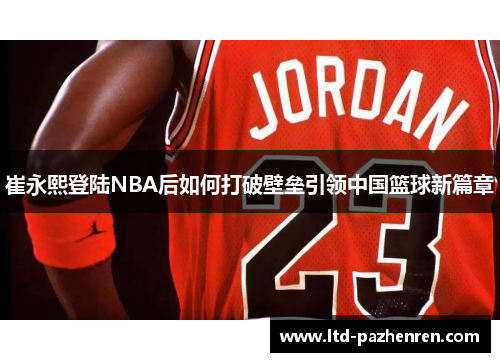 崔永熙登陆NBA后如何打破壁垒引领中国篮球新篇章