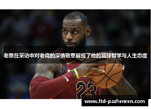 老詹在采访中对老将的深情敬意展现了他的篮球哲学与人生态度
