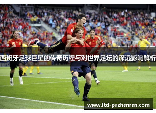 西班牙足球巨星的传奇历程与对世界足坛的深远影响解析